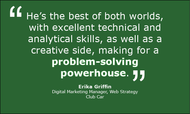 Erika Griffin, at Club Car, said this about Caleb Rule: "He's the best of both worlds, with excellent technical and analytics skills, as well as a creative side, making for a problem-solving powerhouse."
